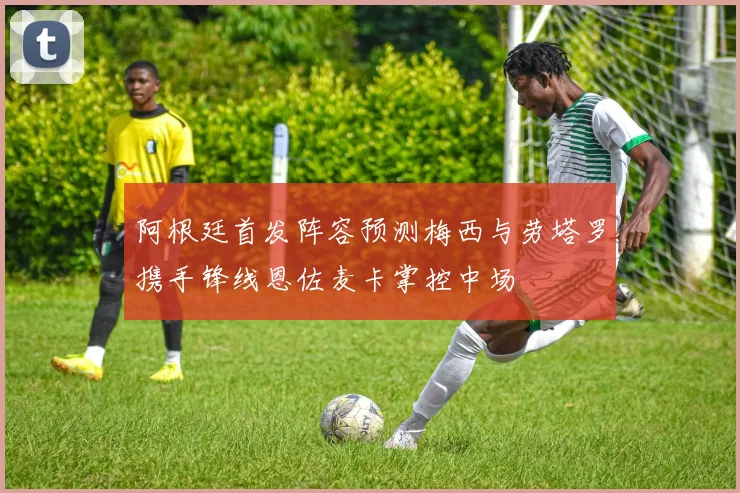 阿根廷首发阵容预测梅西与劳塔罗携手锋线恩佐麦卡掌控中场