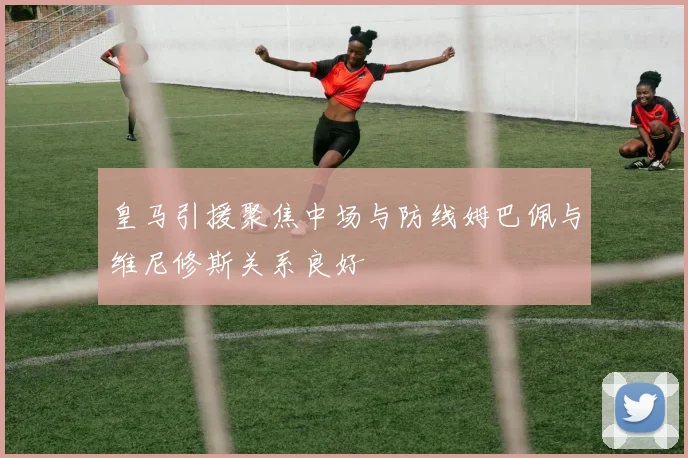 皇马引援聚焦中场与防线姆巴佩与维尼修斯关系良好