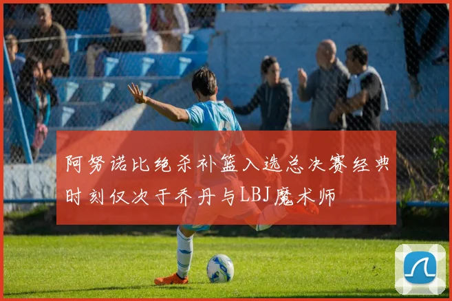 阿努诺比绝杀补篮入选总决赛经典时刻仅次于乔丹与LBJ魔术师