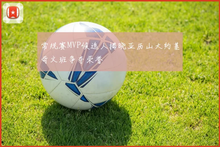 常规赛MVP候选人揭晓亚历山大约基奇文班争夺荣誉
