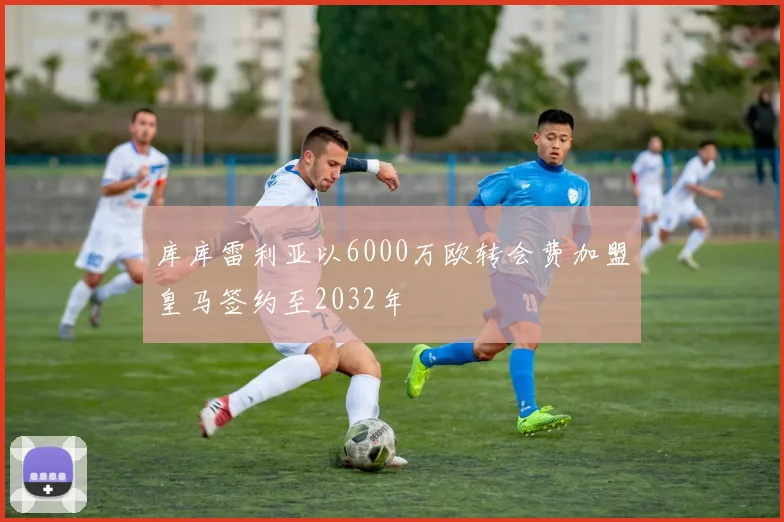 库库雷利亚以6000万欧转会费加盟皇马签约至2032年