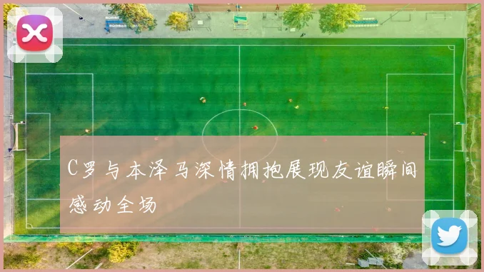C罗与本泽马深情拥抱展现友谊瞬间感动全场