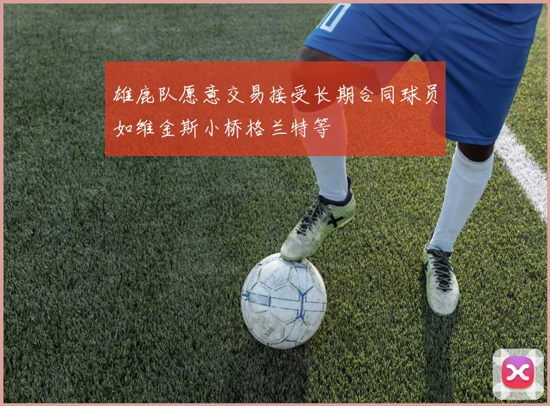 雄鹿队愿意交易接受长期合同球员如维金斯小桥格兰特等