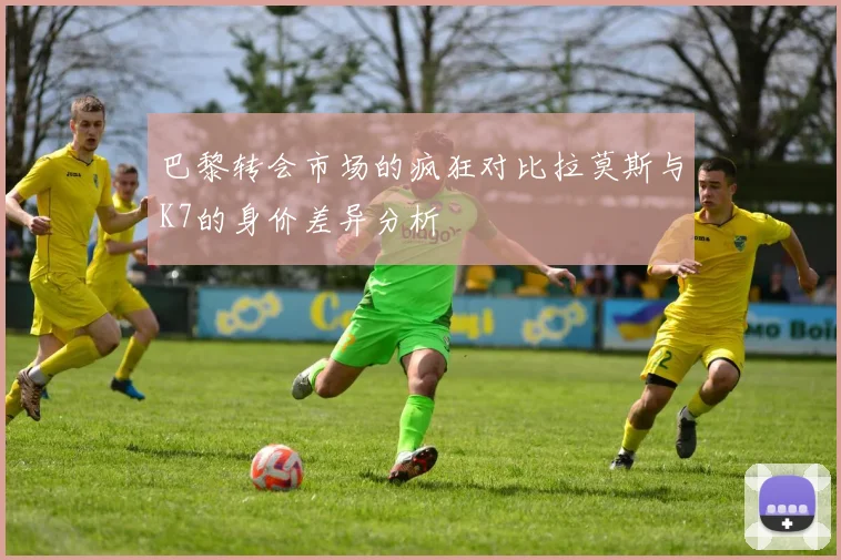 巴黎转会市场的疯狂对比拉莫斯与K7的身价差异分析