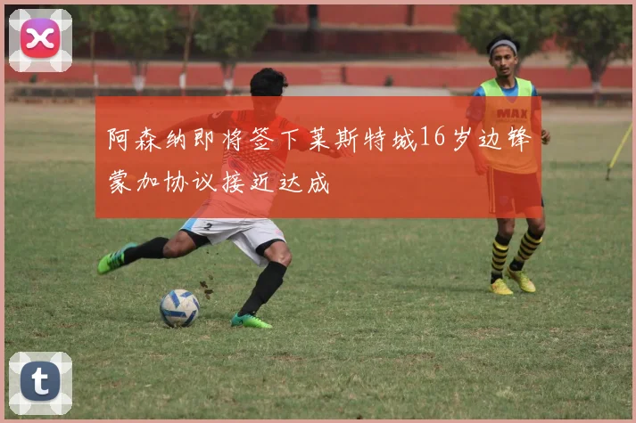 阿森纳即将签下莱斯特城16岁边锋蒙加协议接近达成