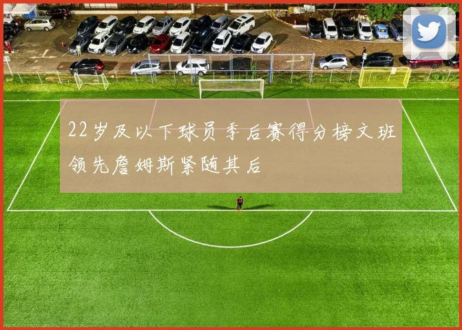 22岁及以下球员季后赛得分榜文班领先詹姆斯紧随其后