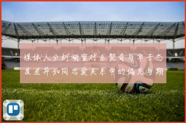 媒体人分析湖蜜对东契奇与华子态度差异如同恋爱关系中的偏见与期待