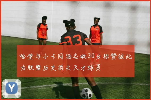 哈登与小卡同场各砍30分称赞彼此为联盟历史顶尖天才球员