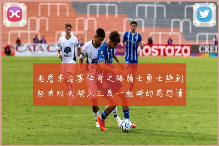 老詹季后赛传奇之路骑士勇士热刺经典对决湖人三度一轮游的恩怨情仇