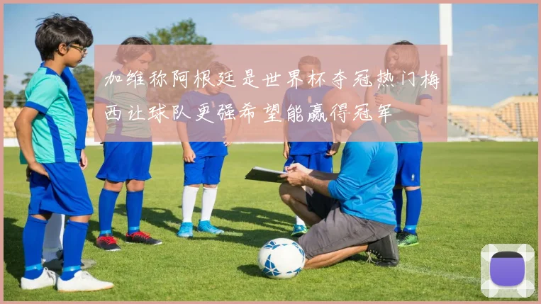 加维称阿根廷是世界杯夺冠热门梅西让球队更强希望能赢得冠军