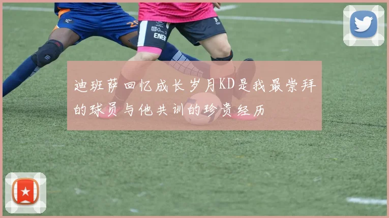 迪班萨回忆成长岁月KD是我最崇拜的球员与他共训的珍贵经历