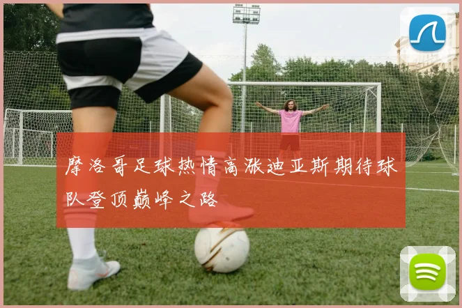 摩洛哥足球热情高涨迪亚斯期待球队登顶巅峰之路