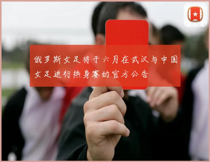 俄罗斯女足将于六月在武汉与中国女足进行热身赛的官方公告